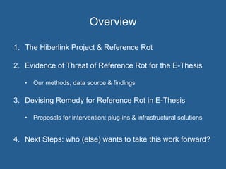 Overview
1.  The Hiberlink Project & Reference Rot
2.  Evidence of Threat of Reference Rot for the E-Thesis
•  Our methods, data source & findings
3.  Devising Remedy for Reference Rot in E-Thesis
•  Proposals for intervention: plug-ins & infrastructural solutions
4.  Next Steps: who (else) wants to take this work forward?
 