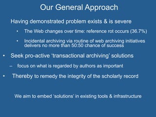 Having demonstrated problem exists & is severe
•  The Web changes over time: reference rot occurs (36.7%)
•  Incidental archiving via routine of web archiving initiatives
delivers no more than 50:50 chance of success
•  Seek pro-active ‘transactional archiving’ solutions
–  focus on what is regarded by authors as important
•  Thereby to remedy the integrity of the scholarly record
We aim to embed ‘solutions’ in existing tools & infrastructure
Our General Approach
 