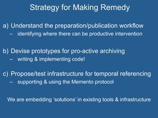 a)  Understand the preparation/publication workflow
–  identifying where there can be productive intervention
b)  Devise prototypes for pro-active archiving
–  writing & implementing code!
c)  Propose/test infrastructure for temporal referencing
–  supporting & using the Memento protocol
We are embedding ‘solutions’ in existing tools & infrastructure
Strategy for Making Remedy
 