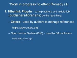 1.  Hiberlink Plug-in - to help authors and middle-folk
(publishers/librarians) do the right thing:
– Zotero - used by authors to manage references
https://www.zotero.org/
–  Open Journal System (OJS) - used by OA publishers
https://pkp.sfu.ca/ojs/
‘Work in progress’ to effect Remedy (1)
 