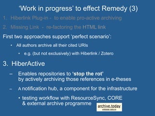 1.  Hiberlink Plug-in - to enable pro-active archiving
2.  Missing Link - re-factoring the HTML link
First two approaches support ‘perfect scenario’:
•  All authors archive all their cited URIs
•  e.g. (but not exclusively) with Hiberlink / Zotero
3.  HiberActive
–  Enables repositories to ‘stop the rot’
by actively archiving those references in e-theses
–  A notification hub, a component for the infrastructure
•  testing workflow with ResourceSync, CORE
& external archive programme
‘Work in progress’ to effect Remedy (3)
 