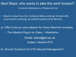 Next Steps: who wants to take this work forward?
to ensure references in e-Theses don’t rot
•  Need	
  to	
  move	
  from	
  the	
  ‘incidental	
  Web	
  archiving’	
  of	
  cited	
  URIs	
  	
  
to	
  pro-­‐ac=ve	
  archiving,	
  by	
  student/authors	
  &	
  by	
  libraries	
  
	
  
a)  Oﬀer	
  to	
  be	
  an	
  early	
  adopter	
  for	
  these	
  Hiberlink	
  remedies	
  
•  The Hiberlink Plug-in for Zotero / HiberActive
Email: edina@ed.ac.uk
Subject: Hiberlink ETD
	
  
b)  Amend	
  ‘Guidance	
  for	
  ETD	
  Lifecycle	
  Management’	
  
 