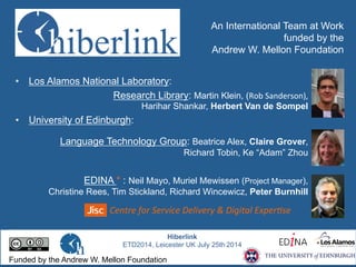 An International Team at Work
funded by the
Andrew W. Mellon Foundation
•  Los Alamos National Laboratory:
Research Library: Martin Klein, (Rob	
  Sanderson),	
  	
  
	
  	
  	
  	
  	
  	
  	
  	
  	
  	
  	
  	
  	
  	
  	
  	
  	
  	
  	
  	
  	
  Harihar Shankar, Herbert Van de Sompel
•  University of Edinburgh:
Language Technology Group: Beatrice Alex, Claire Grover,
Richard Tobin, Ke “Adam” Zhou
EDINA * : Neil Mayo, Muriel Mewissen (Project Manager),
Christine Rees, Tim Stickland, Richard Wincewicz, Peter Burnhill
Centre	
  for	
  Service	
  Delivery	
  &	
  Digital	
  Exper6se	
  
Hiberlink
ETD2014, Leicester UK July 25th 2014
Funded by the Andrew W. Mellon Foundation
 