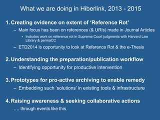 What we are doing in Hiberlink, 2013 - 2015
1.  Creating evidence on extent of ‘Reference Rot’
–  Main focus has been on references (& URIs) made in Journal Articles
•  Includes work on reference rot in Supreme Court judgments with Harvard Law
Library & permaCC
–  ETD2014 is opportunity to look at Reference Rot & the e-Thesis
2.  Understanding the preparation/publication workflow
–  Identifying opportunity for productive intervention
3.  Prototypes for pro-active archiving to enable remedy
–  Embedding such ‘solutions’ in existing tools & infrastructure
4.  Raising awareness & seeking collaborative actions
…. through events like this
 