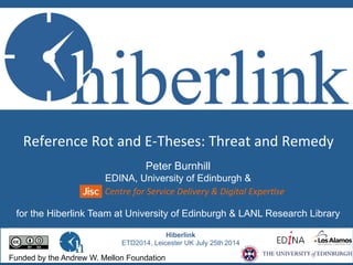 Reference	
  Rot	
  and	
  E-­‐Theses:	
  Threat	
  and	
  Remedy	
  	
  
Hiberlink
ETD2014, Leicester UK July 25th 2014
Funded by the Andrew W. Mellon Foundation
Peter Burnhill
EDINA, University of Edinburgh &
for the Hiberlink Team at University of Edinburgh & LANL Research Library
Centre	
  for	
  Service	
  Delivery	
  &	
  Digital	
  Exper6se	
  
 