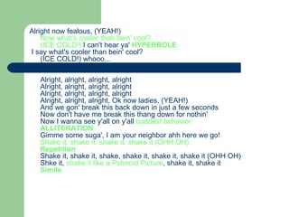 Alright now fealous, (YEAH!)  Now what's cooler than bein' cool?  (ICE COLD!)  I can't hear ya'   HYPERBOLE I say what's cooler than bein' cool?  (ICE COLD!) whooo...  Alright, alright, alright, alright  Alright, alright, alright, alright  Alright, alright, alright, alright  Alright, alright, alright, Ok now ladies, (YEAH!)  And we gon' break this back down in just a few seconds  Now don't have me break this thang down for nothin'  Now I wanna see y'all on y'all  baddest behavior   ALLITERATION Gimme some suga', I am your neighbor ahh here we go!  Shake it, shake it, shake it, shake it (OHH OH)  Repetition Shake it, shake it, shake, shake it, shake it, shake it (OHH OH)  Shke it,  shake it like a Poloroid Picture , shake it, shake it  Simile   