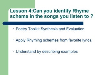 Lesson 4: Can you identify Rhyme scheme in the songs you listen to ? Poetry Toolkit Synthesis and Evaluation Apply Rhyming schemes from favorite lyrics. Understand by describing examples 