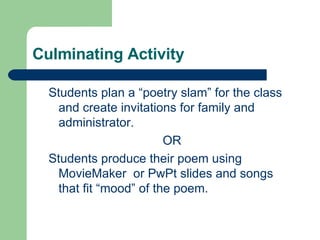 Culminating Activity  Students plan a “poetry slam” for the class and create invitations for family and administrator. OR Students produce their poem using MovieMaker  or PwPt slides and songs that fit “mood” of the poem. 