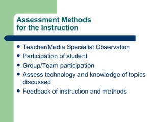 Assessment Methods for the Instruction Teacher/Media Specialist Observation Participation of student Group/Team participation Assess technology and knowledge of topics discussed Feedback of instruction and methods 