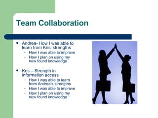Team Collaboration Andrea- How I was able to learn from Kris’ strengths  How I was able to improve  How I plan on using my new found knowledge Kris – Strength in information access How I was able to learn from Andrea’s strengths  How I was able to improve  How I plan on using my new found knowledge 