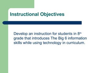 Instructional Objectives Develop an instruction for students in 8 th  grade that introduces The Big 6 information skills while using technology in curriculum. 