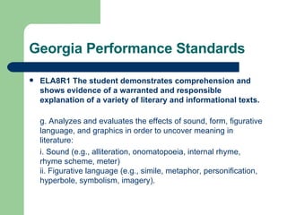 Georgia Performance Standards ELA8R1 The student demonstrates comprehension and shows evidence of a warranted and responsible explanation of a variety of literary and informational texts. g. Analyzes and evaluates the effects of sound, form, figurative language, and graphics in order to uncover meaning in literature: i. Sound (e.g., alliteration, onomatopoeia, internal rhyme, rhyme scheme, meter) ii. Figurative language (e.g., simile, metaphor, personification, hyperbole, symbolism, imagery). 