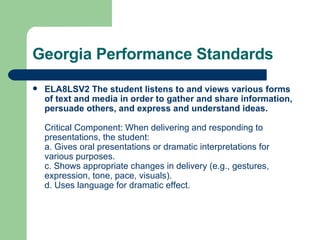 Georgia Performance Standards ELA8LSV2 The student listens to and views various forms of text and media in order to gather and share information, persuade others, and express and understand ideas.  Critical Component: When delivering and responding to presentations, the student: a. Gives oral presentations or dramatic interpretations for various purposes. c. Shows appropriate changes in delivery (e.g., gestures, expression, tone, pace, visuals). d. Uses language for dramatic effect. 