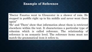 “Doctor Faustus went to Gloucester in a shower of rain. He
stepped in puddle right up to his middle and never went there
again”
'He' and 'There' show that information about them is retrieved
elsewhere within the text. It characterizes a particular type of
cohesion which is called reference. The relationship of
reference is on semantic level. The reference items must not
match the grammatical item it refers to.
Example of Reference
 