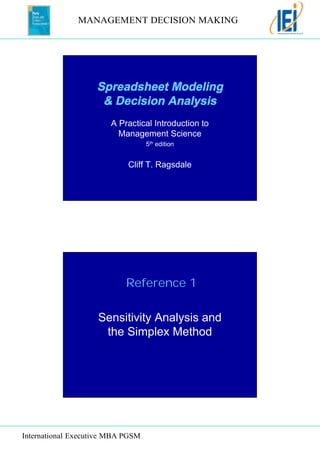 MANAGEMENT DECISION MAKING 
Spreadsheet Modeling 
& Decision Analysis 
A Practical Introduction to 
Management Science 
Reference 1 
International Executive MBA PGSM 
5th edition 
Cliff T. Ragsdale 
Sensitivity Analysis and 
the Simplex Method 
 
