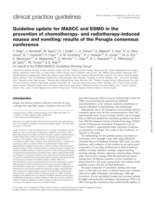 Annals of Oncology 21 (Supplement 5): v232–v243, 2010
doi:10.1093/annonc/mdq194clinical practice guidelines
Guideline update for MASCC and ESMO in the
prevention of chemotherapy- and radiotherapy-induced
nausea and vomiting: results of the Perugia consensus
conference
F. Roila1
, J. Herrstedt2
, M. Aapro3
, R. J. Gralla4
, L. H. Einhorn5
, E. Ballatori6
, E. Bria7
, R. A. Clark-
Snow8
, B. T. Espersen9
, P. Feyer10
, S. M. Grunberg11
, P. J. Hesketh12
, K. Jordan13
, M. G. Kris14
,
E. Maranzano15
, A. Molassiotis16
, G. Morrow17
, I. Olver18
, B. L. Rapoport19
, C. Rittenberg20
,
M. Saito21
, M. Tonato22
& D. Warr23
On behalf of the ESMO/MASCC Guidelines Working Group*
1
Department of Medical Oncology, S. Maria University Hospital, Terni, Italy; 2
Odense University Hospital, Odense, Denmark; 3
Institut Multidisciplinaire d’Oncologie,
Genolier, Switzerland; 4
North Shore, LIJ Health System, Hofstra University School of Medicine, Lake Success, USA; 5
Walther Cancer Institute, Indianapolis, USA;
6
Medical Statistician, Spinetoli, Italy; 7
Regina Elena National Cancer Institute, Rome, Italy; 8
Lawrence Memorial Hospital, Lawrence, USA; 9
Aarhus University Hospital,
Aarhus, Denmark; 10
Clinic of Radiotherapy, Vivantes Clinics, Berlin-Neukoelln, Berlin, Germany; 11
University of Vermont, Burlington, USA; 12
Lahey Clinic, Burlington,
USA; 13
University of Halle, Halle, Germany; 14
Memorial Sloan-Kettering Cancer Center, New York, USA; 15
Radiation Oncology Centre, S. Maria Hospital, Terni, Italy;
16
School of Nursing, University of Manchester, Coupland, Manchester, UK; 17
University of Rochester Cancer Center, Rochester, USA; 18
Cancer Council Australia,
Sidney, Australia; 19
Medical Oncology Centre of Rosebank, Johannesburg, South Africa; 20
Rittenberg Oncology Consulting, Metairie, USA; 21
Juntendo University
Hospital, Tokyo, Japan; 22
Umbria Regional Cancer Network Perugia, Italy; 23
Princess Margaret Hospital, University of Toronto, Canada
introduction
Despite the relevant progress achieved in the last 20 years,
vomiting and, especially, nausea, continue to be two of the
most distressing side-effects of cancer chemotherapy. In the late
1990s several professional organizations published
recommendations on the optimal antiemetic prophylaxis in
patients submitted to chemotherapy and radiotherapy.
Subsequently, due to the emergence of new ﬁndings and new
antiemetic agents since the ﬁrst recommendations from 1997,
representatives from several oncology societies met in Perugia,
Italy, in 2004 and updated the antiemetic guidelines. On 20–21
June 2009 the European Society of Medical Oncology (ESMO)
and the Multinational Association of Supportive Care in
Cancer (MASCC) organized the third Consensus Conference
on antiemetics in Perugia. The results of this Conference are
reported in this paper.
The methodology for the guideline process was based on
a literature review through 1 June 2009 using MEDLINE
(National Library of Medicine, Bethesda, MD, USA) and other
databases, with evaluation of the evidence by an expert panel
composed of 23 oncology professionals in clinical medicine,
medical oncology, radiation oncology, surgical oncology,
oncology nursing, statistics, pharmacy, pharmacology, medical
policy and decision making. With the participating experts
coming from 10 different countries, on ﬁve continents, we
believe that this is the most representative and evidence-based
guideline process that has yet been performed.
The panel comprised 10 committees dealing with major
topics in this ﬁeld (e.g. acute or delayed nausea and vomiting
induced by highly emetogenic chemotherapy). Although
prevention of acute and delayed nausea and vomiting induced
by highly and moderately emetogenic chemotherapy (HEC and
MEC) had speciﬁc committees, these worked ﬁnally together, as
*Correspondence to: ESMO Guidelines Working Group, ESMO Head Ofﬁce, Via
L. Taddei 4, CH-6962 Viganello-Lugano, Switzerland;
E-mail: clinicalrecommendations@esmo.org
Approved by the ESMO Guidelines Working Group: April 2002, last update February
2010. This publication supercedes the previously published version—Ann Oncol 2009;
20 (Suppl 4): iv156–iv158.
Conﬂict of interest: Dr Roila has reported that he is a member of the advisory board for
Helsinn SA, that in the last years he participated in researches sponsored by GSK,
Merck Sharp & Dhome and Helsinn and that he has been a speaker at satellite symposia
for GSK, Merck Sharp & Dhome and Helsinn; Dr Herrstedt has reported that he is
a member of the speakers’ bureau for Merck; Dr Aapro has reported that he is
a consultant for Helsinn, Merck, Novartis, Roche and Sanoﬁ-Aventis; Dr Gralla has not
reported any conﬂicts of interest; Dr Einhorn has reported that he holds stock in
GlaxoSmithKline; Dr Ballatori has reported no conﬂicts of interest; Dr Bria has reported no
conﬂicts of interest; Dr Clark-Snow has reported no conﬂicts of interest; Dr Espersen has
reported no conﬂicts of interest; Dr Feyer has reported no conﬂicts of interest; Dr Grunberg
hasreported that hehas served as a consultant to Helsinn, Merck, GlaxoSmithKline,SNBL
and Prostrakan, he holds stock in Merck and has received lecture honoraria from Merck;
Dr Hesketh has reported that he has received research funding from Eisai and Merck and
that he serves as consultant on the advisory boards of Helsinn, Merck and
GlaxoSmithKline; Dr Jordan has reported that she is a member of the speakers’ bureau of
MSD and Helsinn; Dr Kris has reported that he serves as a consultant to Merck and
GlaxoSmithKline; Dr Maranzano has reported no conﬂicts of interest; Dr Molassiotis has
reported that he has received honoraria from Roche UK Ltd, Merck, GlaxoSmithKline,
Bayer-Schering and research grants from Roche UK Ltd and Merck; Dr Morrow has
reported that he is a speaker for EISAI; Dr Olver has reported no conﬂicts of interest;
Dr Rapoport has reported that he is a member of the Merck antiemetic advisory board;
Dr Rittenberg has reported no conﬂicts of interest; Dr Saito has reported no conﬂicts of
interest; Dr Tonato has reported no conﬂicts of interest; Dr Warr has reported that he is
a member of the speakers’ bureau and a consultant for Merck.
ª The Author 2010. Published by Oxford University Press on behalf of the European Society for Medical Oncology.
All rights reserved. For permissions, please email: journals.permissions@oxfordjournals.org
byguestonMarch19,2012http://annonc.oxfordjournals.org/Downloadedfrom
 