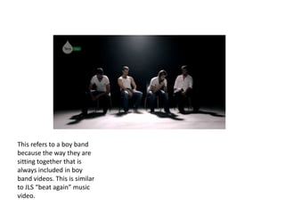 This refers to a boy band
because the way they are
sitting together that is
always included in boy
band videos. This is similar
to JLS “beat again” music
video.
 