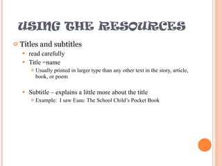 USING THE RESOURCES Titles and subtitles read carefully Title =name Usually printed in larger type than any other text in the story, article, book, or poem Subtitle – explains a little more about the title Example:  I saw Esau: The School Child’s Pocket Book 