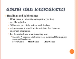 USING THE RESOURCES Headings and Subheadings Often occur in informational/expository writing Act like subtitles Tell what a part of the written work is about Allow readers to scan/skim the article to find the most important information Let the reader know what is coming next Example:  A magazine article about video games might have sections under such headings as: Sports Games Maze Games Other Games 
