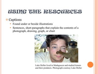 USING THE RESOURCES Captions Found under or beside illustrations Sentences, short paragraphs that explain the contents of a photograph, drawing, graph, or chart Luke Dollar lived in Madagascar and studied lemurs and their predators. Photograph courtesy Luke Dollar 