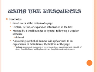 USING THE RESOURCES Footnotes Small notes at the bottom of a page. Explain, define, or expand on information in the text Marked by a small number or symbol following a word or sentence dolmen1 A matching symbol or number will appear next to an explanation or definition at the bottom of the page 1 dolmen : a prehistoric monument of two or more stones supporting a table-like slab of stone.  Found in France and England, they are thought to mark ancient graves. 