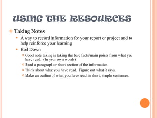 USING THE RESOURCES Taking Notes A way to record information for your report or project and to help reinforce your learning Boil Down Good note taking is taking the bare facts/main points from what you have read.  (In your own words) Read a paragraph or short section of the information Think about what you have read.  Figure out what it says. Make an outline of what you have read in short, simple sentences. 