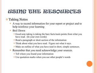 USING THE RESOURCES Taking Notes A way to record information for your report or project and to help reinforce your learning Boil Down Good note taking is taking the bare facts/main points from what you have read.  (In your own words) Read a paragraph or short section of the information Think about what you have read.  Figure out what it says. Make an outline of what you have read in short, simple sentences. Remember that you need acknowledge your sources. Tell where you found your information  Use quotation marks when you use other people’s words 