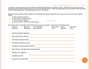 1)  Imagine  that you have just read a selection about Amelia Earhart, an American pilot.  The Selection says that, in 1932, Earhart became the first woman to fly solo across the Atlantic Ocean.  When she attempted to fly around the world, her plane mysteriously disappeared.  Amelia Earhart was never seen again. Which of the four choices below will give you the BEST information about the first woman to fly solo across the Atlantic Ocean. A.  The 2006 Book of Facts B. Maps of the World’s Oceans C.  A recent issue of  Flying D. Famous Pilots: Their Lives and Legends On the line next to each title, write the type of resource it represents.  Select from the following list. Almanac Magazine  Autobiography  Newspaper Expert Dictionary Brochure Biography Encyclopedia Atlas Directory Video The Encyclopedia of Sports Maps of the Polar Regions National Geographic Kids The Winston-Salem Journal A Ranger at Croatan National Forest Walt  Disney: The Man Who Created Mickey My Life as an Explorer A telephone book A Dictionary of Job Titles 