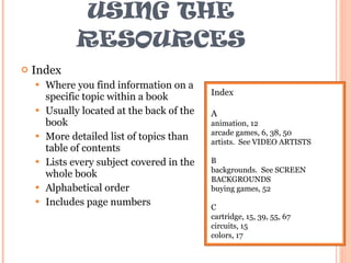 USING THE RESOURCES Index Where you find information on a specific topic within a book Usually located at the back of the book More detailed list of topics than table of contents Lists every subject covered in the whole book Alphabetical order Includes page numbers Index A animation, 12 arcade games, 6, 38, 50 artists.  See VIDEO ARTISTS B backgrounds.  See SCREEN BACKGROUNDS buying games, 52 C cartridge, 15, 39, 55, 67 circuits, 15 colors, 17 