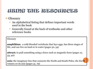 USING THE RESOURCES Glossary An alphabetical listing that defines important words used in the book Generally found at the back of textbooks and other reference books Glossary amphibian:  a cold-blooded vertebrate that lays eggs, has three stages of life, and can live on land or in water (pages 50, 54) attract:  to pull something using a force such as magnetic force (pages 12, 33, 40) axis:  the imaginary line that connects the North and South Poles;  the Earth rotates on its  axis (pages 41, 79) 