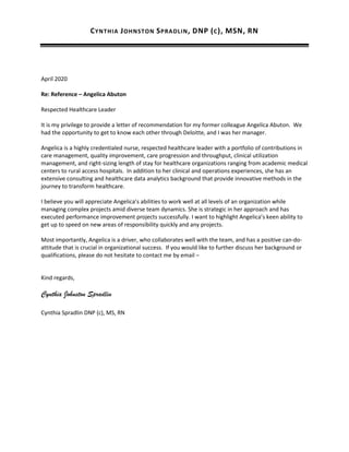 CYNTHIA JOHNSTON SPRADLIN, DNP (C), MSN, RN
CynthiaJSpradlin@gmail.com 251.610.1854
April 2020
Re: Reference – Angelica Abuton
Respected Healthcare Leader
It is my privilege to provide a letter of recommendation for my former colleague Angelica Abuton. We
had the opportunity to get to know each other through Deloitte, and I was her manager.
Angelica is a highly credentialed nurse, respected healthcare leader with a portfolio of contributions in
care management, quality improvement, care progression and throughput, clinical utilization
management, and right-sizing length of stay for healthcare organizations ranging from academic medical
centers to rural access hospitals. In addition to her clinical and operations experiences, she has an
extensive consulting and healthcare data analytics background that provide innovative methods in the
journey to transform healthcare.
I believe you will appreciate Angelica’s abilities to work well at all levels of an organization while
managing complex projects amid diverse team dynamics. She is strategic in her approach and has
executed performance improvement projects successfully. I want to highlight Angelica’s keen ability to
get up to speed on new areas of responsibility quickly and any projects.
Most importantly, Angelica is a driver, who collaborates well with the team, and has a positive can-do-
attitude that is crucial in organizational success. If you would like to further discuss her background or
qualifications, please do not hesitate to contact me by email – cynthiajspradlin@gmail.com or mobile –
251.610.1854.
Kind regards,
Cynthia Johnston Spradlin
Cynthia Spradlin DNP (c), MS, RN
 