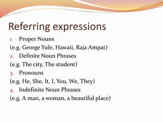 Referring expressions
1. Proper Nouns
(e.g. George Yule, Hawaii, Raja Ampat)
2. Definite Noun Phrases
(e.g. The city, The student)
3. Pronouns
(e.g. He, She, It, I, You, We, They)
4. Indefinite Noun Phrases
(e.g. A man, a woman, a beautiful place)
 