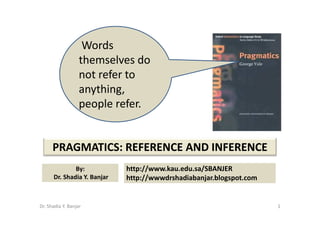 Words
                   themselves do
                   not refer to
                   anything,
                   people refer.


      PRAGMATICS: REFERENCE AND INFERENCE
                             http://www.kau.edu.sa/SBANJER
              By:
      Dr. Shadia Y. Banjar   http://wwwdrshadiabanjar.blogspot.com


Dr. Shadia Y. Banjar                                                 1
 