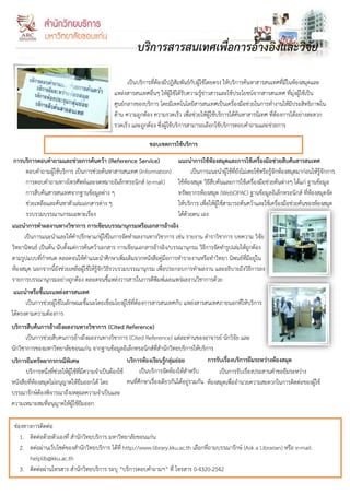 บริการสารสนเทศเพื่อการอ้างอิงและวิจัย

                                                     เป็นบริการที่ต้องมีปฏิสัมพันธ์กับผู้ใช้โดยตรง ให้บริการค้นหาสารสนเทศที่มีในห้องสมุดและ
                                               แหล่งสารสนเทศอื่นๆ ให้ผู้ใช้ได้รบความรู้ข่าวสารและใช้ประโยชน์จากสารสนเทศ ที่มุ่งผู้ใช้เป็น
                                                                                 ั
                                               ศูนย์กลางของบริการ โดยมีเทคโนโลยีสารสนเทศเป็นเครื่องมือช่วยในการทางานให้มีประสิทธิภาพใน
                                               ด้าน ความถูกต้อง ความรวดเร็ว เพื่อช่วยให้ผู้ใช้บริการได้ค้นหาสารนิเทศ ที่ต้องการได้อย่างสะดวก
                                               รวดเร็ว และถูกต้อง ซึ่งผู้ใช้บริการสามารถเลือกใช้บริการตอบคาถามและช่วยการ

                                                               ขอบเขตการใช้บริการ
 การบริการตอบคาถามและช่วยการค้นคว้า (Reference Service)                   แนะนาการใช้ห้องสมุดและการใช้เครื่องมือช่วยสืบค้นสารสนเทศ
      ตอบคาถามผู้ใช้บริการ เป็นการช่วยค้นหาสารสนเทศ (Information)               เป็นการแนะนาผู้ใช้ที่ยังไม่เคยใช้หรือรู้จักห้องสมุดมาก่อนให้รู้จักการ
      การตอบคาถามทางโทรศัพท์และจดหมายอิเล็กทรอนิกส์ (e-mail)              ใช้ห้องสมุด วิธีสืบค้นและการใช้เครื่องมือช่วยค้นต่างๆ ได้แก่ ฐานข้อมูล
      การสืบค้นสารสนเทศจากฐานข้อมูลต่าง ๆ                                 ทรัพยากรห้องสมุด (WebOPAC) ฐานข้อมูลอิเล็กทรอนิกส์ ที่ห้องสมุดจัด
      ช่วยเหลือและค้นหาตัวเล่มเอกสารต่าง ๆ                                ให้บริการ เพื่อให้ผู้ใช้สามารถค้นคว้าและใช้เครื่องมือช่วยค้นของห้องสมุด
      รวบรวมบรรณานุกรมเฉพาะเรื่อง                                         ได้ด้วยตน เอง
แนะนาการทาผลงานทางวิชาการ การเขียนบรรณานุกรมหรือเอกสารอ้างอิง
     เป็นการแนะนาและให้คาปรึกษาแก่ผู้ใช้ในการจัดทาผลงานทางวิชาการ เช่น รายงาน ตาราวิชาการ บทความ วิจัย
วิทยานิพนธ์ เป็นต้น นับตั้งแต่การค้นคว้าเอกสาร การเขียนเอกสารอ้างอิง/บรรณานุกรม วิธีการจัดทารูปเล่มให้ถูกต้อง
ตามรูปแบบที่กาหนด ตลอดจนให้คาแนะนาศึกษาเพิ่มเติมจากหนังสือคู่มือการทารายงานหรือทาวิทยา นิพนธ์ที่มีอยู่ใน
ห้องสมุด นอกจากนี้ยังช่วยเหลือผูใช้ให้รู้จักวิธีรวบรวมบรรณานุกรม เพื่อประกอบการทาผลงาน และอธิบายถึงวิธีการลง
                                 ้
รายการบรรณานุกรมอย่างถูกต้อง ตลอดจนชี้แหล่งวารสารในการตีพิมพ์เผยแพร่ผลงานวิชาการด้วย
 แนะนาหรือชี้แนะแหล่งสารสนเทศ
      เป็นการช่วยผู้ใช้ในลักษณะชี้แนะโดยเชื่อมโยงผู้ใช้ที่ต้องการสารสนเทศกับ แหล่งสารสนเทศภายนอกที่ให้บริการ
ได้ตรงตามความต้องการ
บริการสืบค้นการอ้างถึงผลงานทางวิชาการ (Cited Reference)
       เป็นการช่วยสืบคนการอ้างถึงผลงานทางวิชาการ (Cited Reference) แต่ละท่านของอาจารย์ นักวิจัย และ
นักวิชาการของมหาวิทยาลัยขอนแก่น จากฐานข้อมูลอิเล็กทรอนิกส์ที่สานักวิทยบริการให้บริการ
บริการยืมทรัพยากรกรณีพิเศษ                               บริการห้องเรียนรู้กลุ่มย่อย         การรับเรื่องบริการยืมระหว่างห้องสมุด
       บริการหนึ่งที่ช่วยให้ผู้ใช้ที่มีความจาเป็นต้องใช้       เป็นบริการจัดห้องให้สาหรับ         เป็นการรับเรื่องประสานคาขอยืมระหว่าง
หนังสือที่ห้องสมุดไม่อนุญาตให้ยืมออกได้ โดย              คนที่ศกษาเรื่องเดียวกันได้อยูรวมกัน ห้องสมุดเพื่ออานวยความสะดวกในการติดต่อของผู้ใช้
                                                                ึ                     ่
บรรณารักษ์ต้องพิจารณาถึงเหตุผลความจาเป็นและ
ความเหมาะสมที่อนุญาตให้ผู้ใช้ยมออก   ื

 ช่องทางการติดต่อ
    1. ติดต่อด้วยตัวเองที่ สานักวิทยบริการ มหาวิทยาลัยขอนแก่น
    2. ดต่อผ่านเว็บไซต์ของสานักวิทยบริการ ได้ที่ http://www.library.kku.ac.th เลือกที่ถามบรรณารักษ์ (Ask a Librarian) หรือ e-mail:
       helplib@kku.ac.th
    3. ติดต่อผ่านโทรสาร สานักวิทยบริการ ระบุ “บริการตอบคาถามฯ” ที่ โทรสาร 0-4320-2542
 