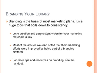BRANDING YOUR LIBRARY
   Branding is the basis of most marketing plans. It’s a
    huge topic that boils down to consistency.

       Logo creation and a persistent vision for your marketing
        materials is key

       Most of the articles we read noted that their marketing
        efforts were improved by being part of a branding
        platform

       For more tips and resources on branding, see the
        handout.
 