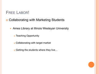 FREE LABOR!
   Collaborating with Marketing Students

       Ames Library at Illinois Wesleyan University

           Teaching Opportunity

           Collaborating with target market

           Getting the students where they live…
 