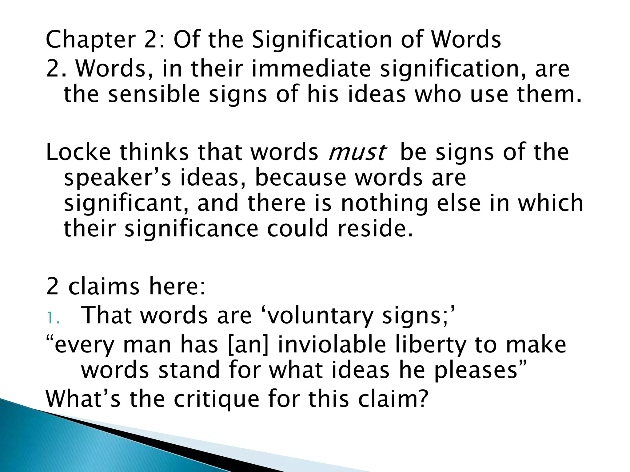 Chapter 2: Of the Signification of Words 2. Words, in their immediate signification, are the sensible signs of his ideas who use them. Locke thinks that words must be signs of the speaker’s ideas, because words are significant, and there is nothing else in which their significance could reside. 2 claims here: 1. That words are ‘voluntary signs;’ “every man has [an] inviolable liberty to make words stand for what ideas he pleases” What’s the critique for this claim? 