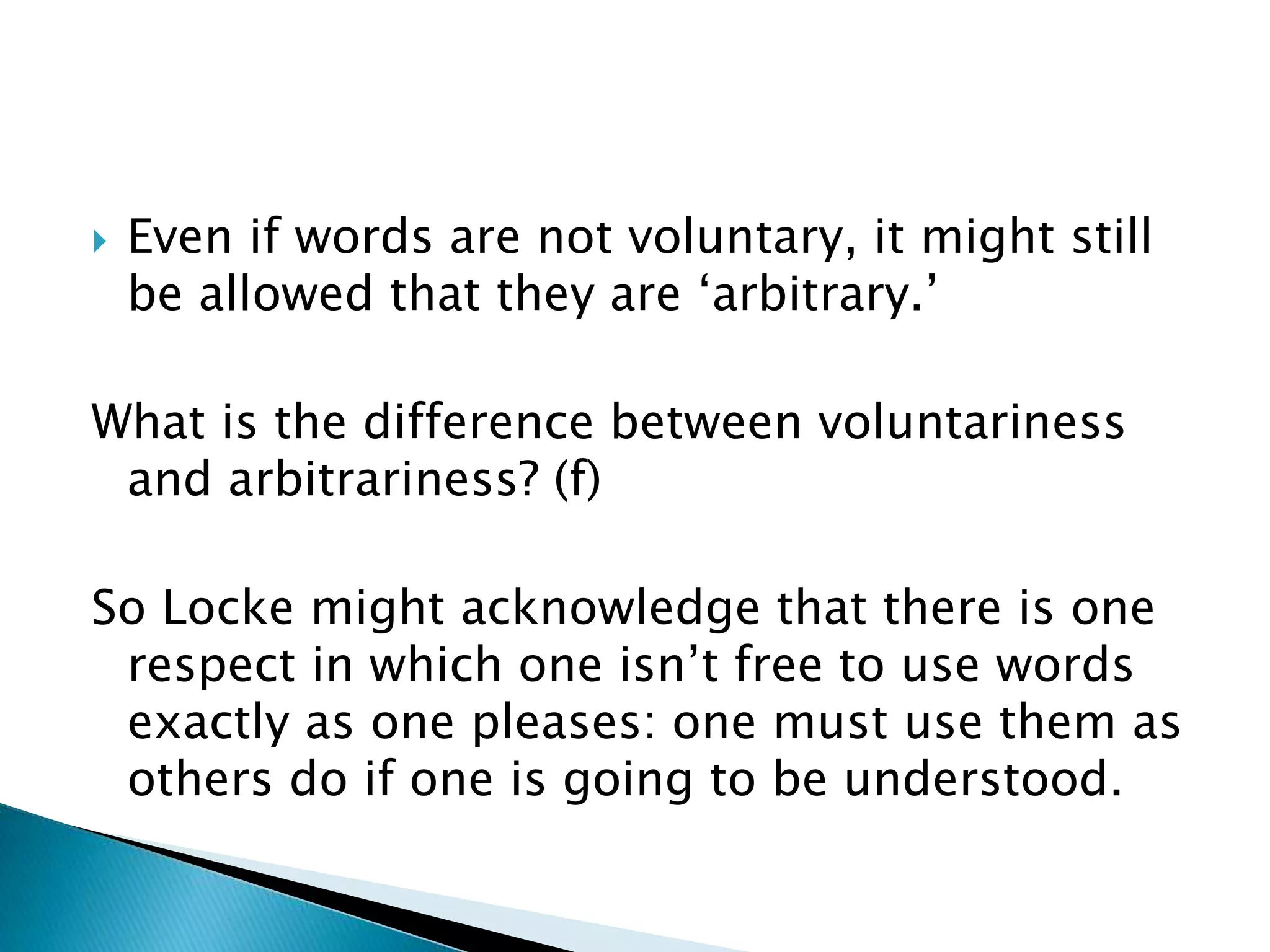  Even if words are not voluntary, it might still be allowed that they are ‘arbitrary.’ What is the difference between voluntariness and arbitrariness? (f) So Locke might acknowledge that there is one respect in which one isn’t free to use words exactly as one pleases: one must use them as others do if one is going to be understood. 