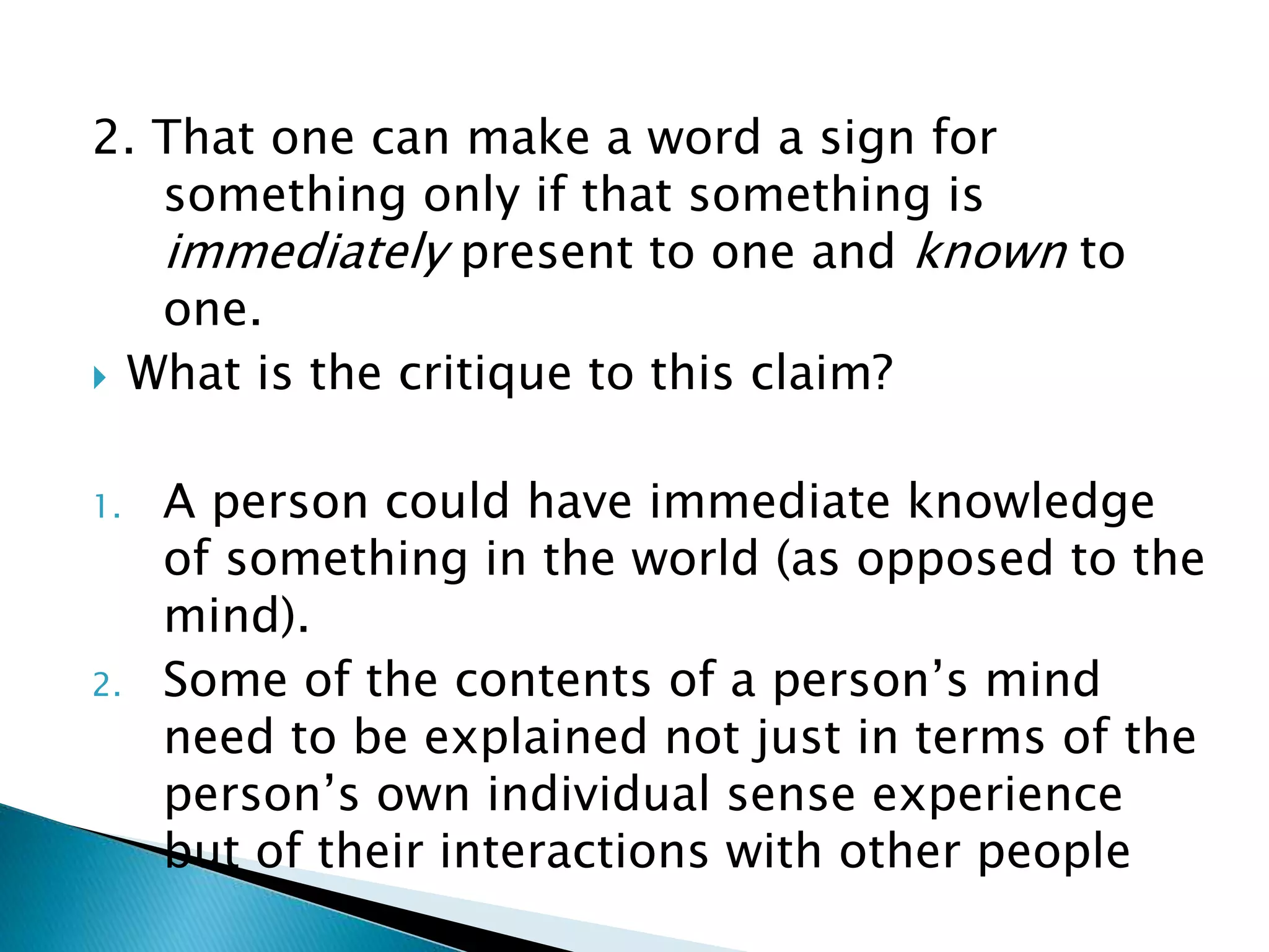 2. That one can make a word a sign for something only if that something is immediately present to one and known to one.  What is the critique to this claim? 1. A person could have immediate knowledge of something in the world (as opposed to the mind). 2. Some of the contents of a person’s mind need to be explained not just in terms of the person’s own individual sense experience but of their interactions with other people 