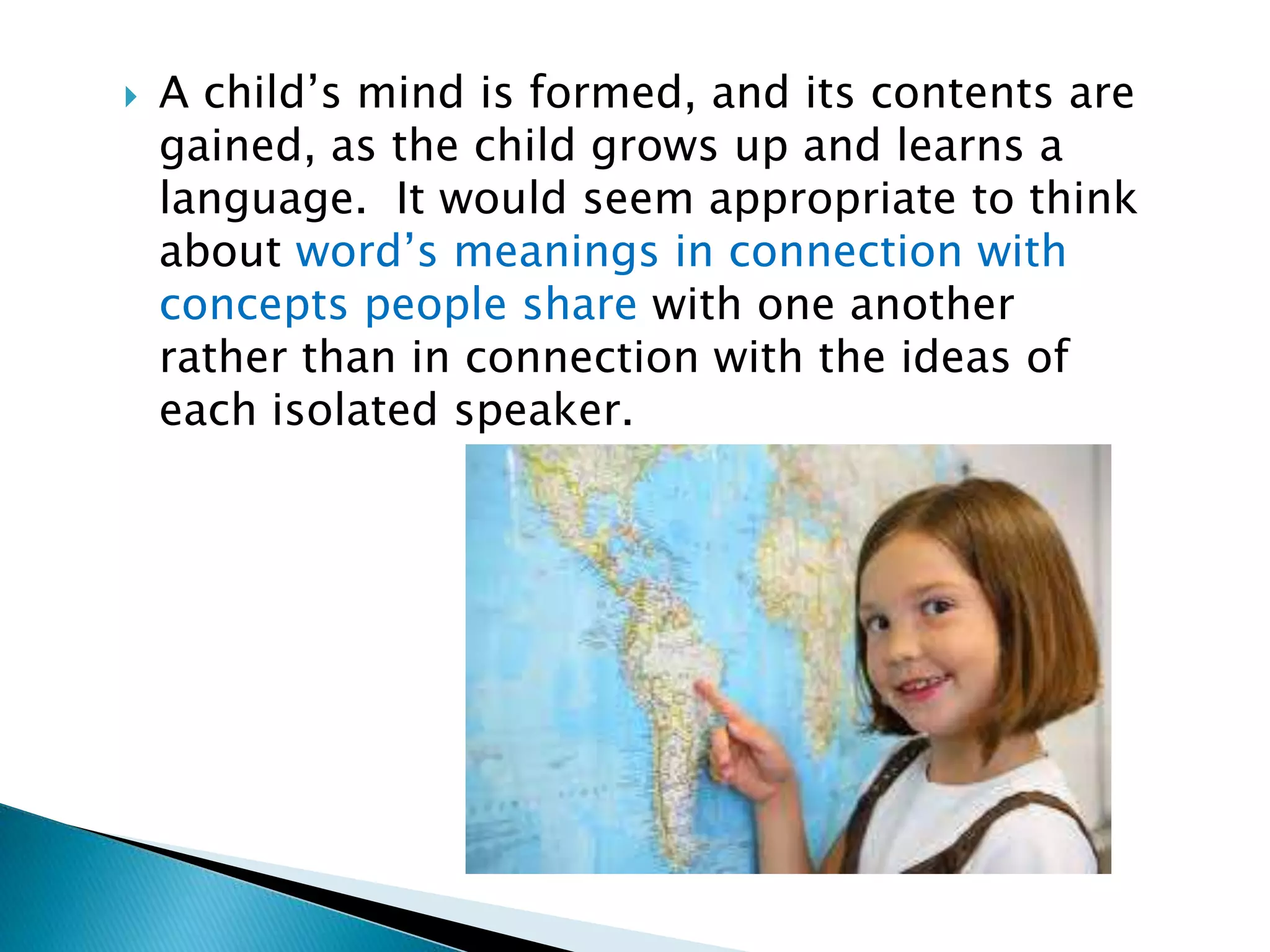  A child’s mind is formed, and its contents are gained, as the child grows up and learns a language. It would seem appropriate to think about word’s meanings in connection with concepts people share with one another rather than in connection with the ideas of each isolated speaker. 
