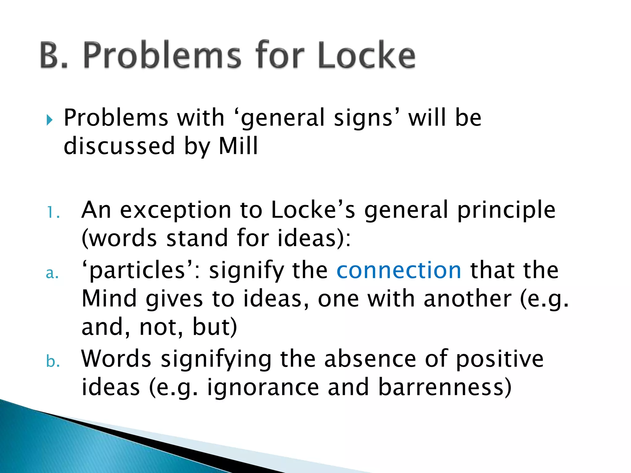  Problems with ‘general signs’ will be discussed by Mill 1. An exception to Locke’s general principle (words stand for ideas): a. ‘particles’: signify the connection that the Mind gives to ideas, one with another (e.g. and, not, but) b. Words signifying the absence of positive ideas (e.g. ignorance and barrenness) 