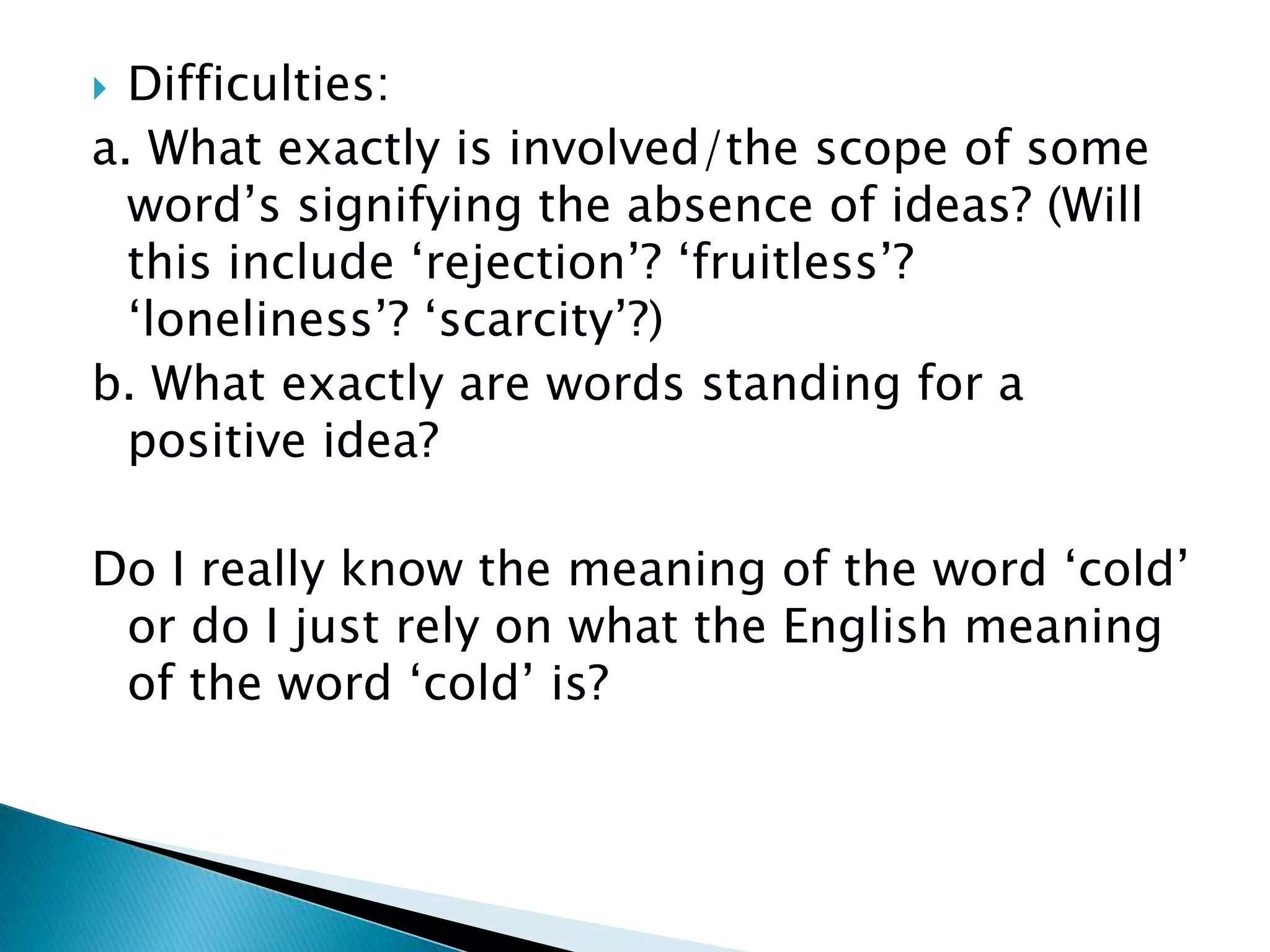  Difficulties: a. What exactly is involved/the scope of some word’s signifying the absence of ideas? (Will this include ‘rejection’? ‘fruitless’? ‘loneliness’? ‘scarcity’?) b. What exactly are words standing for a positive idea? Do I really know the meaning of the word ‘cold’ or do I just rely on what the English meaning of the word ‘cold’ is? 