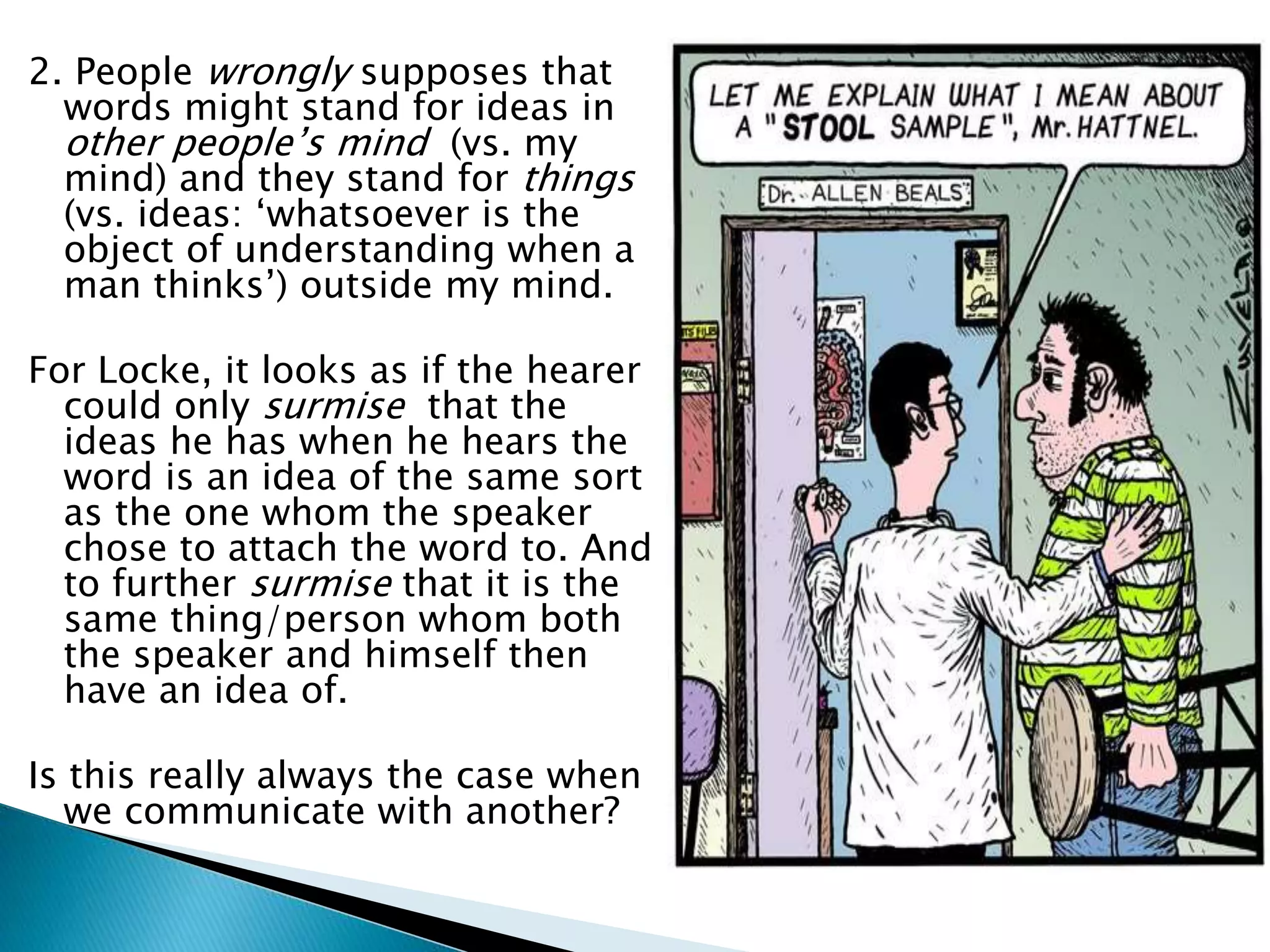 2. People wrongly supposes that words might stand for ideas in other people’s mind (vs. my mind) and they stand for things (vs. ideas: ‘whatsoever is the object of understanding when a man thinks’) outside my mind. For Locke, it looks as if the hearer could only surmise that the ideas he has when he hears the word is an idea of the same sort as the one whom the speaker chose to attach the word to. And to further surmise that it is the same thing/person whom both the speaker and himself then have an idea of. Is this really always the case when we communicate with another? 