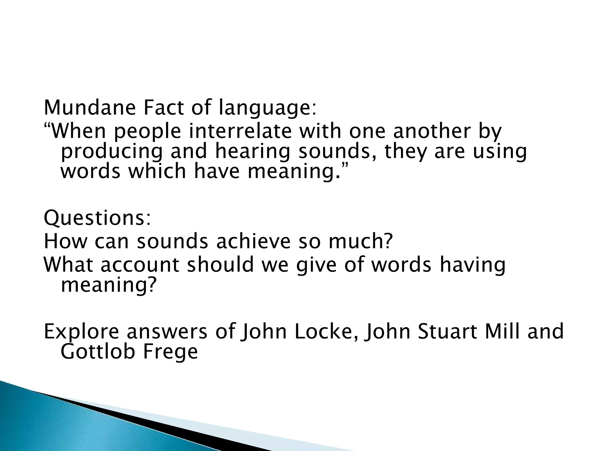 Mundane Fact of language: “When people interrelate with one another by producing and hearing sounds, they are using words which have meaning.” Questions: How can sounds achieve so much? What account should we give of words having meaning? Explore answers of John Locke, John Stuart Mill and Gottlob Frege 