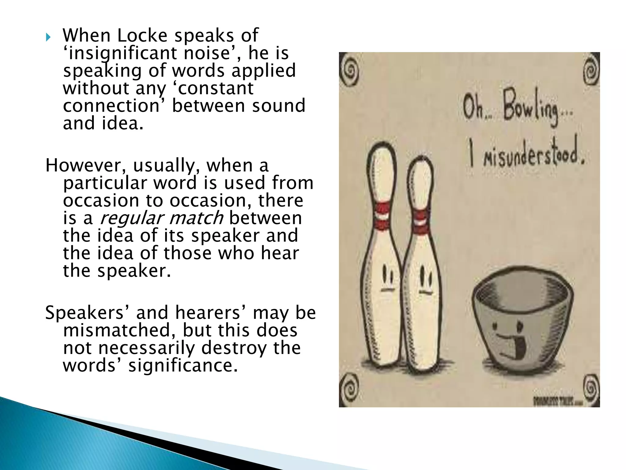  When Locke speaks of ‘insignificant noise’, he is speaking of words applied without any ‘constant connection’ between sound and idea. However, usually, when a particular word is used from occasion to occasion, there is a regular match between the idea of its speaker and the idea of those who hear the speaker. Speakers’ and hearers’ may be mismatched, but this does not necessarily destroy the words’ significance. 