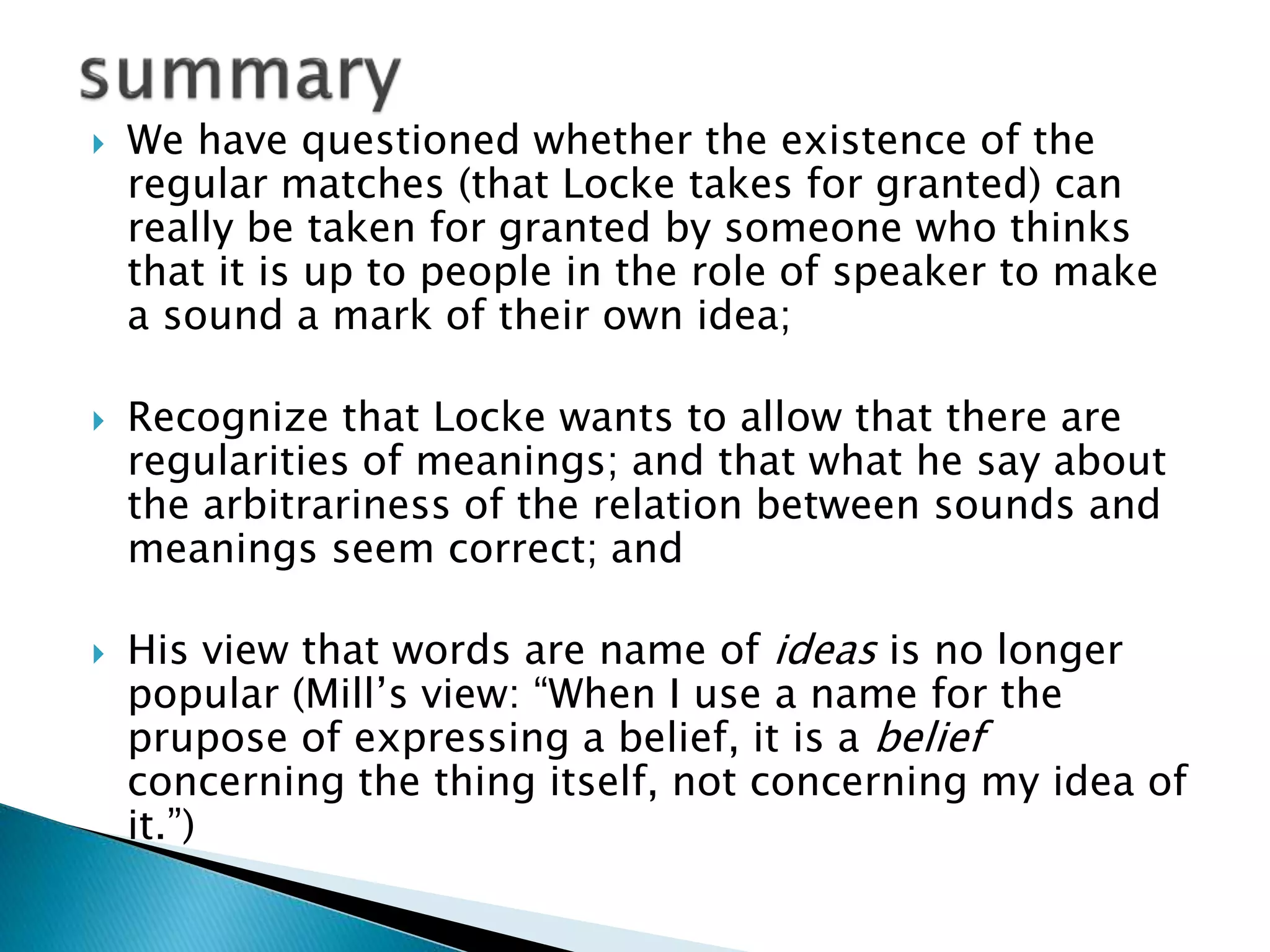  We have questioned whether the existence of the regular matches (that Locke takes for granted) can really be taken for granted by someone who thinks that it is up to people in the role of speaker to make a sound a mark of their own idea;  Recognize that Locke wants to allow that there are regularities of meanings; and that what he say about the arbitrariness of the relation between sounds and meanings seem correct; and  His view that words are name of ideas is no longer popular (Mill’s view: “When I use a name for the prupose of expressing a belief, it is a belief concerning the thing itself, not concerning my idea of it.”) 