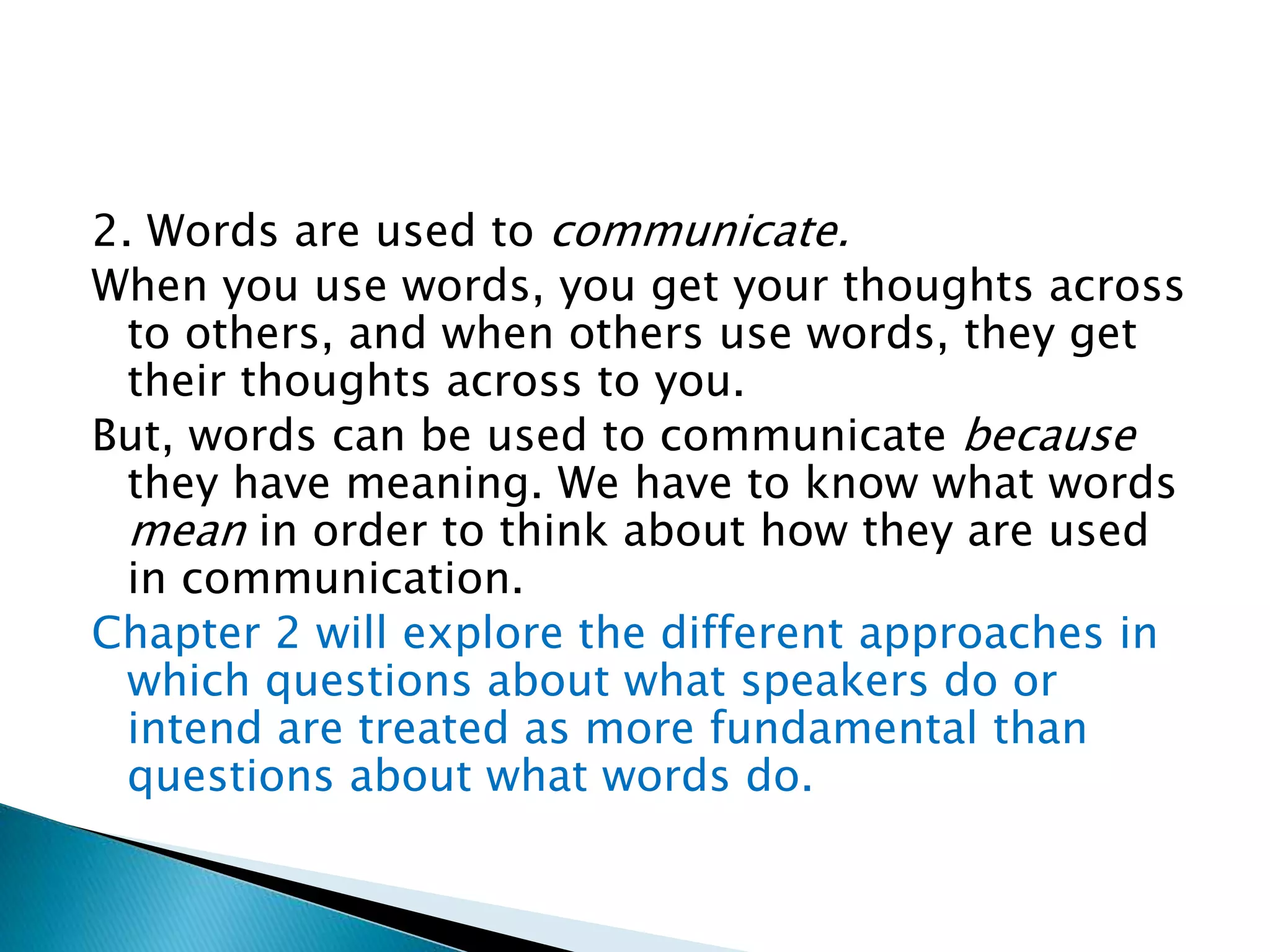 2. Words are used to communicate. When you use words, you get your thoughts across to others, and when others use words, they get their thoughts across to you. But, words can be used to communicate because they have meaning. We have to know what words mean in order to think about how they are used in communication. Chapter 2 will explore the different approaches in which questions about what speakers do or intend are treated as more fundamental than questions about what words do. 