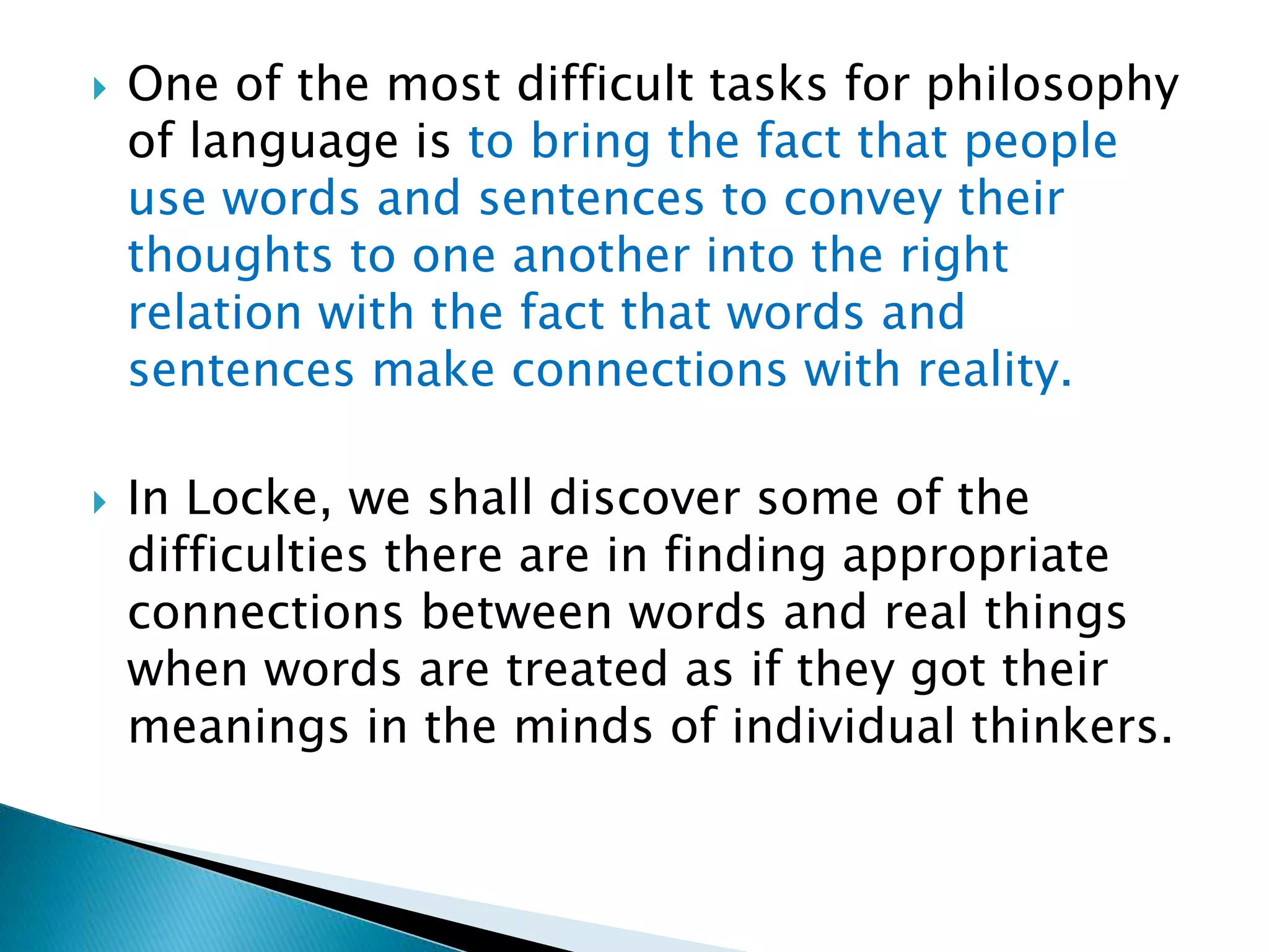  One of the most difficult tasks for philosophy of language is to bring the fact that people use words and sentences to convey their thoughts to one another into the right relation with the fact that words and sentences make connections with reality.  In Locke, we shall discover some of the difficulties there are in finding appropriate connections between words and real things when words are treated as if they got their meanings in the minds of individual thinkers. 