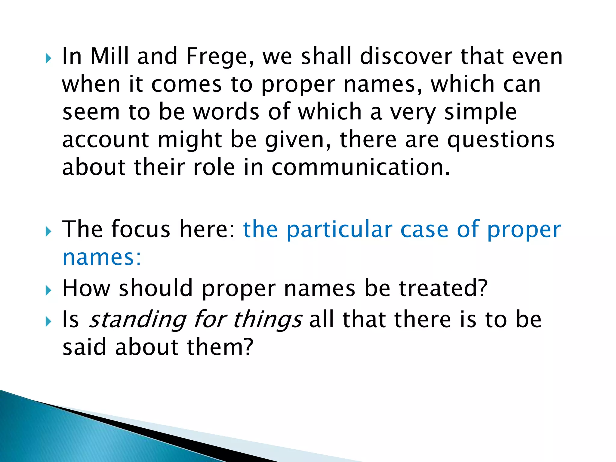  In Mill and Frege, we shall discover that even when it comes to proper names, which can seem to be words of which a very simple account might be given, there are questions about their role in communication.  The focus here: the particular case of proper names:  How should proper names be treated?  Is standing for things all that there is to be said about them? 
