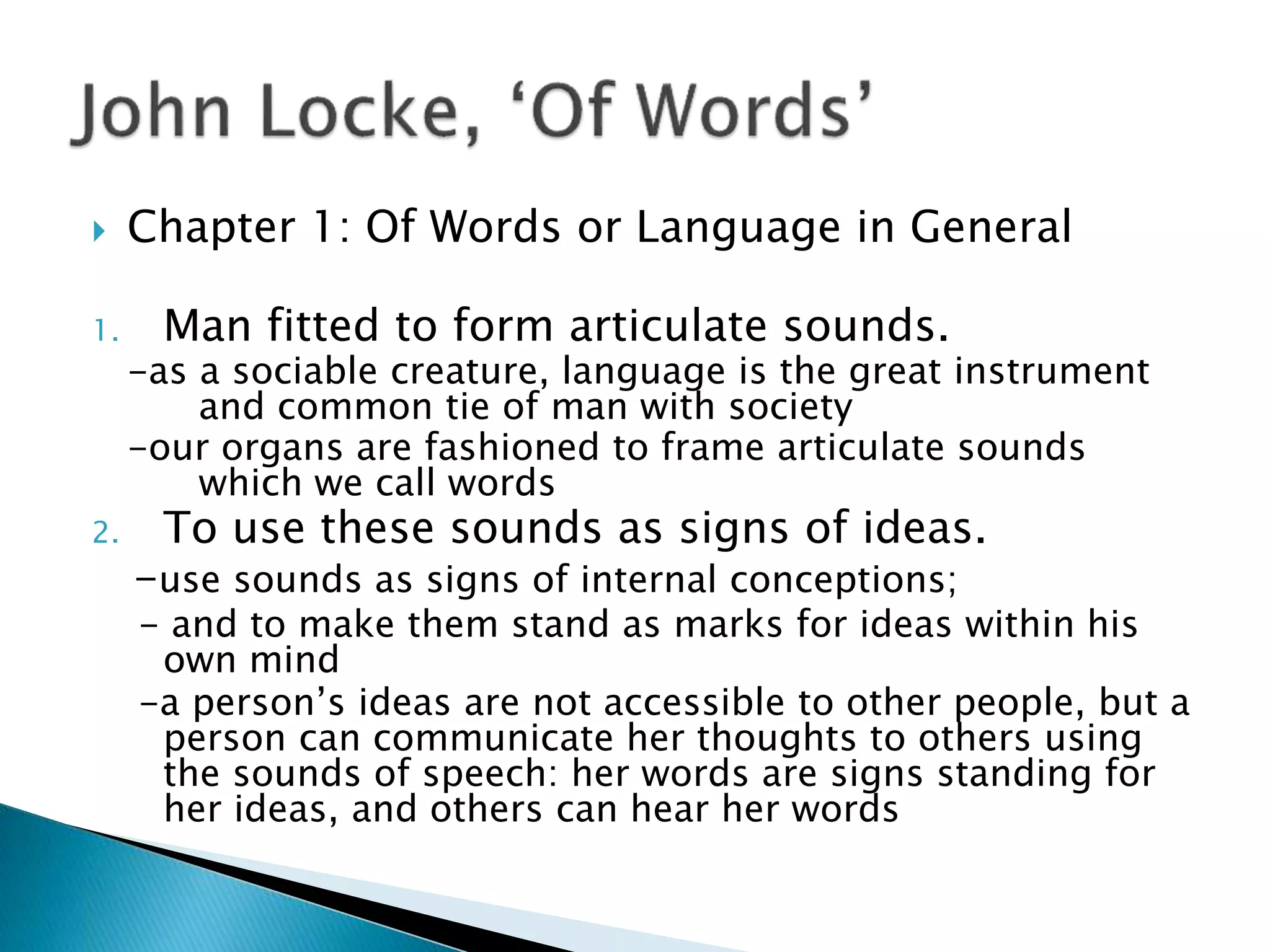  Chapter 1: Of Words or Language in General 1. Man fitted to form articulate sounds. -as a sociable creature, language is the great instrument and common tie of man with society -our organs are fashioned to frame articulate sounds which we call words 2. To use these sounds as signs of ideas. -use sounds as signs of internal conceptions; - and to make them stand as marks for ideas within his own mind -a person’s ideas are not accessible to other people, but a person can communicate her thoughts to others using the sounds of speech: her words are signs standing for her ideas, and others can hear her words 